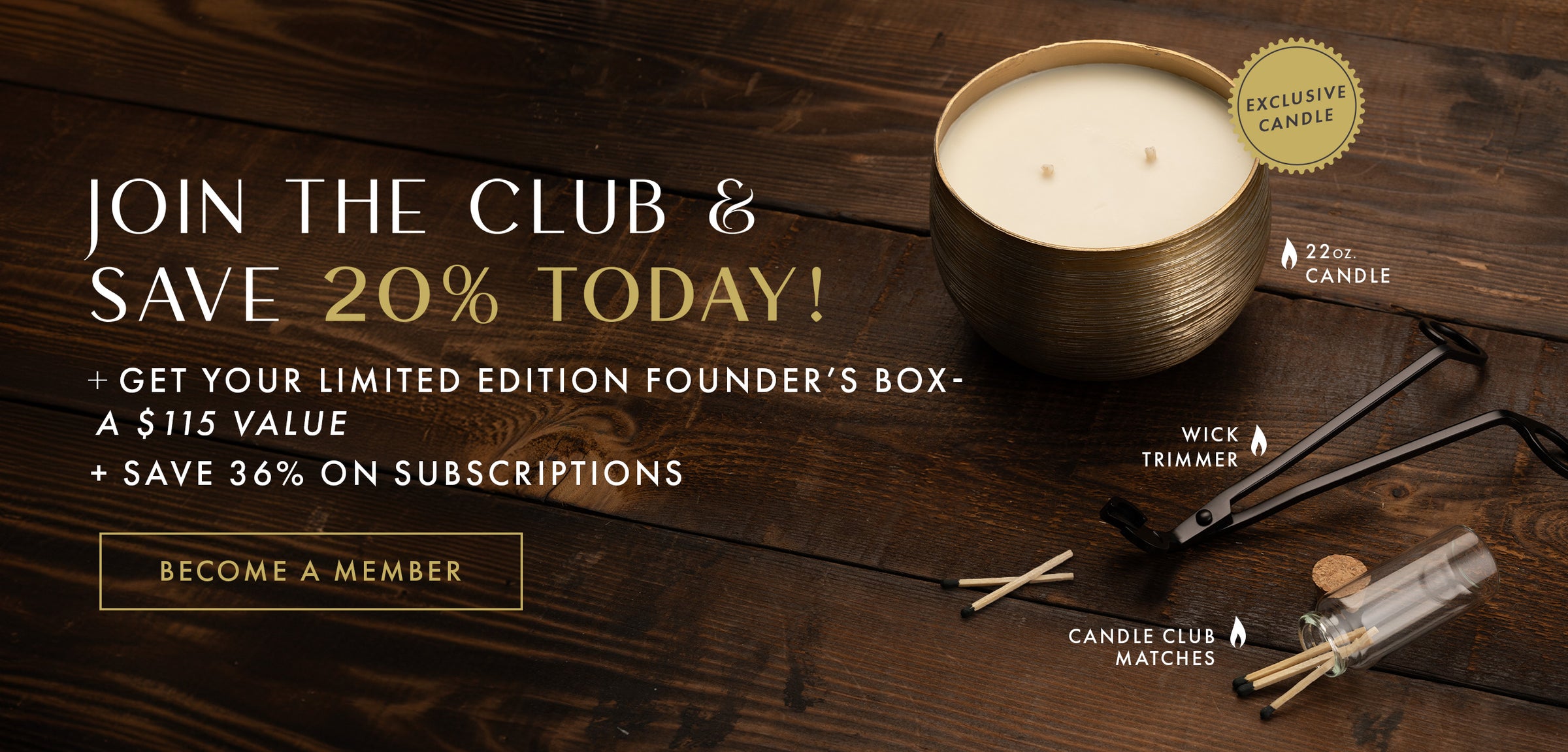 Join the Club & Save 20% Today! + Get your limited edition Founder's Box - a $115 Value. Become a Member Button. + Save 36% on Subscriptions.