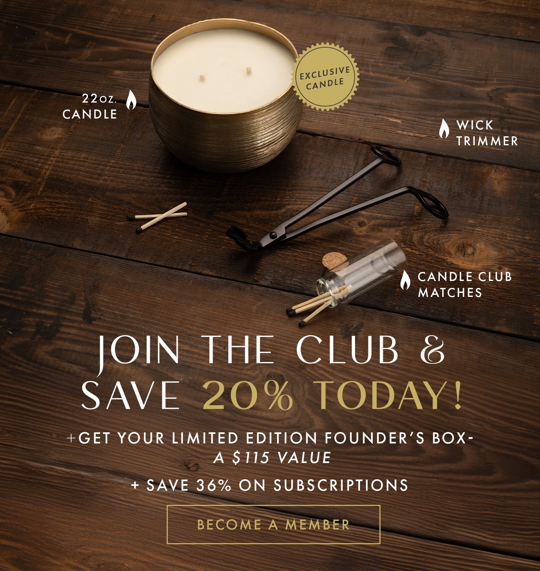 Join the Club & Save 20% Today! + Get your limited edition Founder's Box - a $115 Value. Become a Member Button. + Save 36% on Subscriptions.